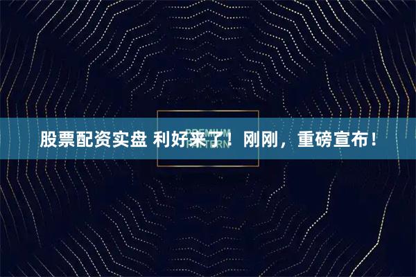 股票配资实盘 利好来了！刚刚，重磅宣布！