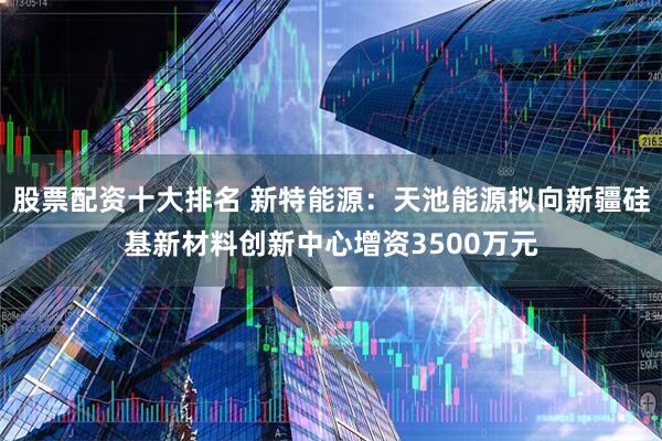 股票配资十大排名 新特能源：天池能源拟向新疆硅基新材料创新中心增资3500万元