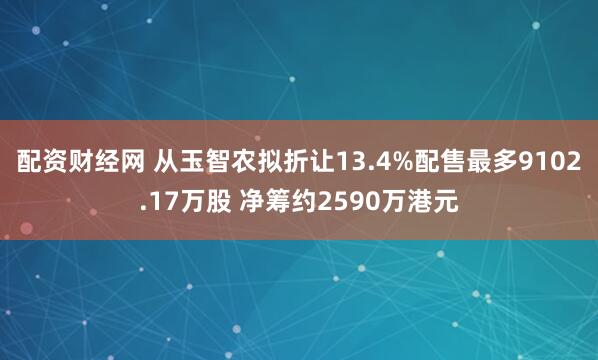 配资财经网 从玉智农拟折让13.4%配售最多9102.17万股 净筹约2590万港元