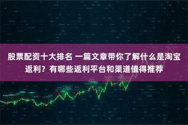 股票配资十大排名 一篇文章带你了解什么是淘宝返利？有哪些返利平台和渠道值得推荐