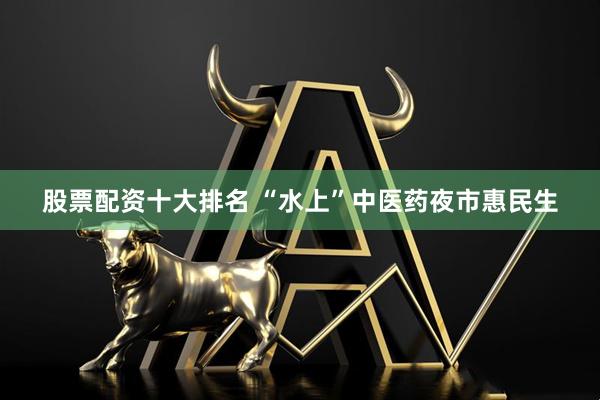 股票配资十大排名 “水上”中医药夜市惠民生
