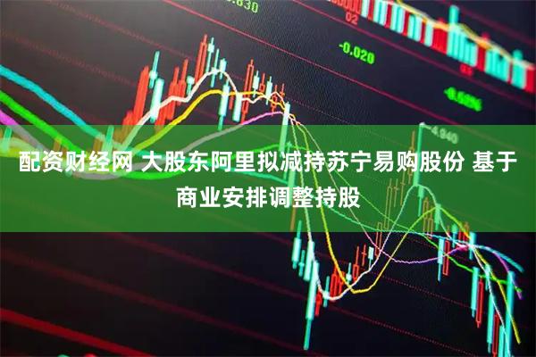 配资财经网 大股东阿里拟减持苏宁易购股份 基于商业安排调整持股