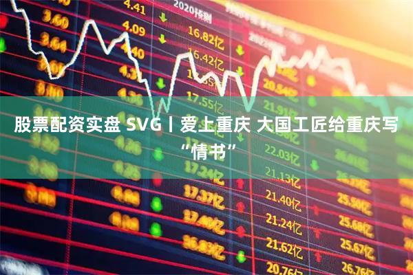 股票配资实盘 SVG丨爱上重庆 大国工匠给重庆写“情书”