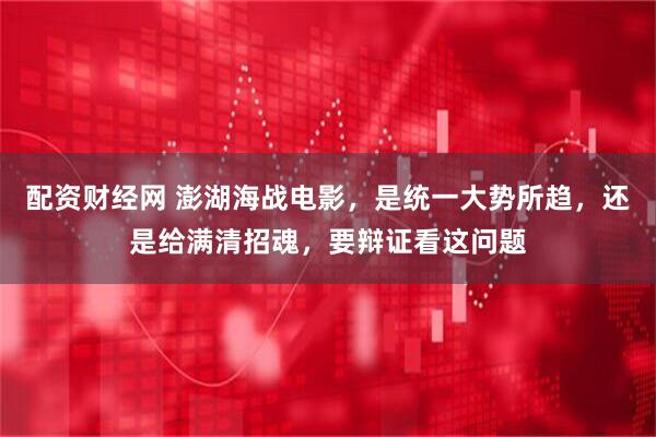 配资财经网 澎湖海战电影，是统一大势所趋，还是给满清招魂，要辩证看这问题