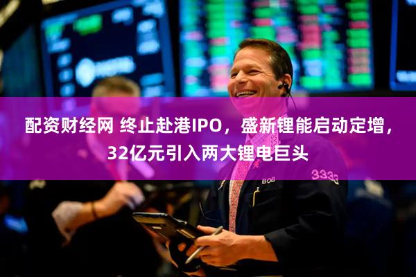 配资财经网 终止赴港IPO，盛新锂能启动定增，32亿元引入两大锂电巨头