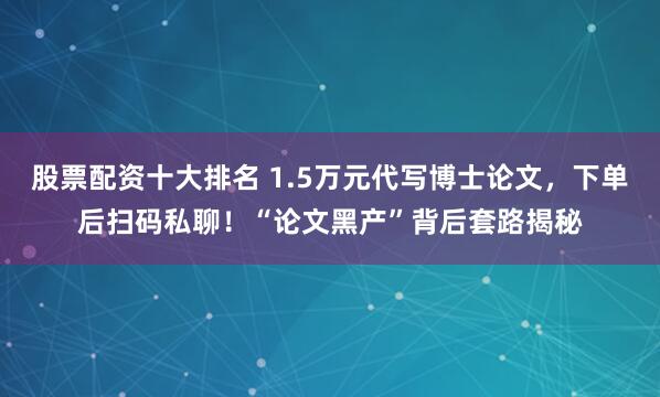 股票配资十大排名 1.5万元代写博士论文，下单后扫码私聊！“论文黑产”背后套路揭秘