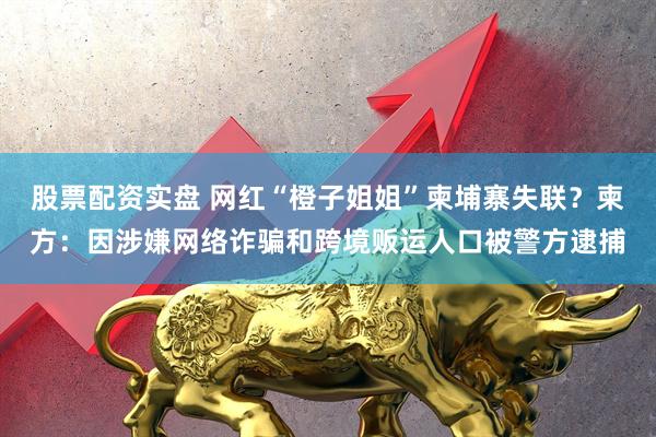 股票配资实盘 网红“橙子姐姐”柬埔寨失联？柬方：因涉嫌网络诈骗和跨境贩运人口被警方逮捕