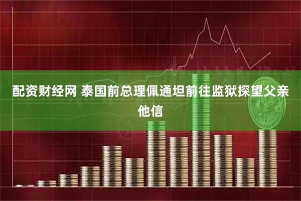 配资财经网 泰国前总理佩通坦前往监狱探望父亲他信