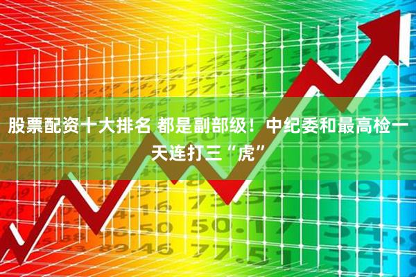 股票配资十大排名 都是副部级！中纪委和最高检一天连打三“虎”