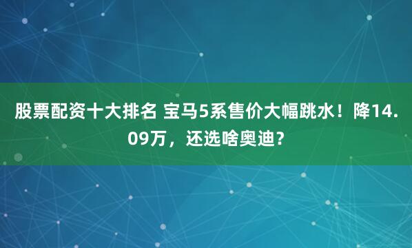 股票配资十大排名 宝马5系售价大幅跳水！降14.09万，还选啥奥迪？