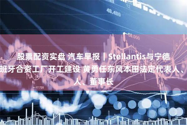 股票配资实盘 汽车早报｜Stellantis与宁德时代西班牙合资工厂开工建设 黄勇任东风本田法定代表人、董事长