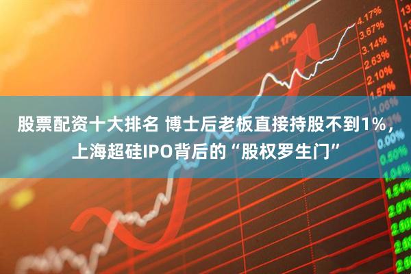 股票配资十大排名 博士后老板直接持股不到1%，上海超硅IPO背后的“股权罗生门”