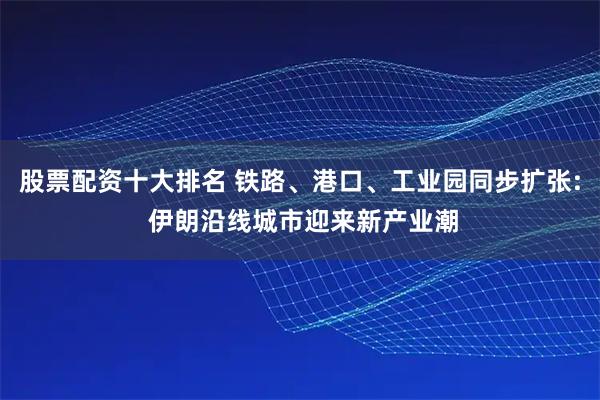 股票配资十大排名 铁路、港口、工业园同步扩张: 伊朗沿线城市迎来新产业潮
