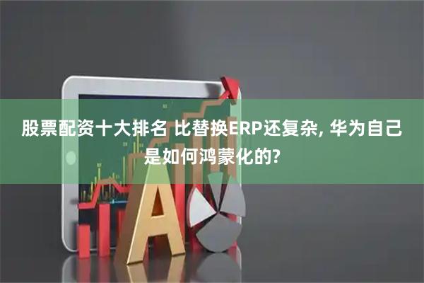 股票配资十大排名 比替换ERP还复杂, 华为自己是如何鸿蒙化的?