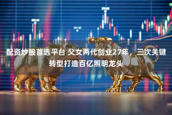 配资炒股首选平台 父女两代创业27年，三次关键转型打造百亿照明龙头
