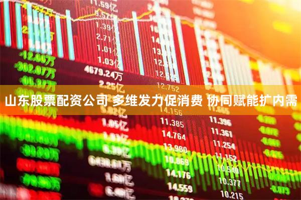 山东股票配资公司 多维发力促消费 协同赋能扩内需