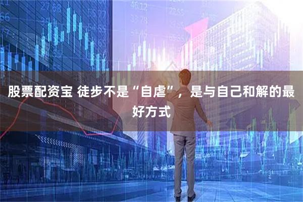 股票配资宝 徒步不是“自虐”，是与自己和解的最好方式