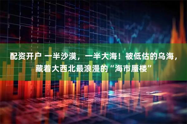 配资开户 一半沙漠，一半大海！被低估的乌海，藏着大西北最浪漫的“海市蜃楼”