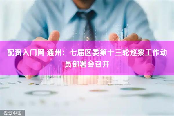 配资入门网 通州：七届区委第十三轮巡察工作动员部署会召开