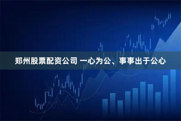 郑州股票配资公司 一心为公、事事出于公心