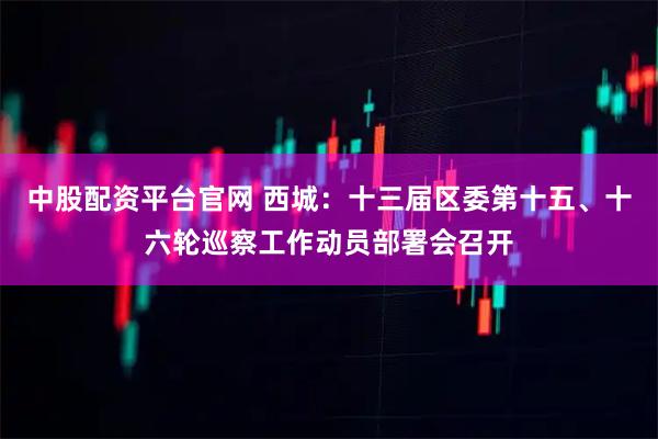 中股配资平台官网 西城：十三届区委第十五、十六轮巡察工作动员部署会召开