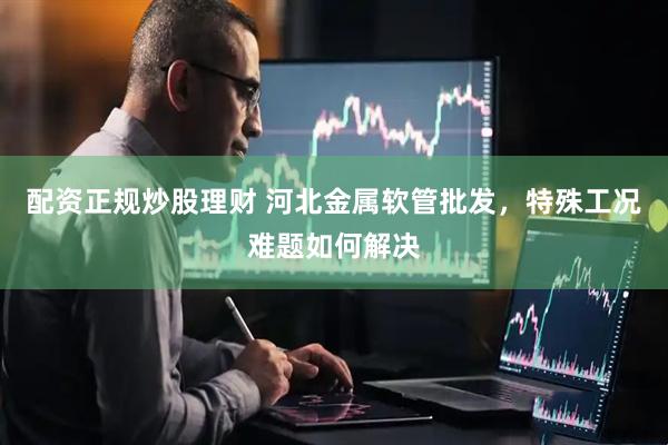 配资正规炒股理财 河北金属软管批发，特殊工况难题如何解决