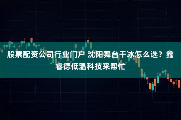 股票配资公司行业门户 沈阳舞台干冰怎么选？鑫睿德低温科技来帮忙