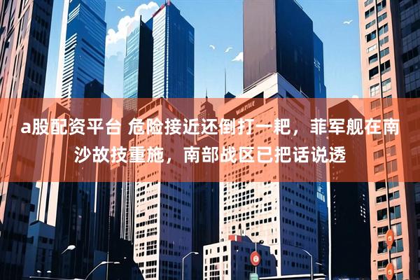 a股配资平台 危险接近还倒打一耙，菲军舰在南沙故技重施，南部战区已把话说透