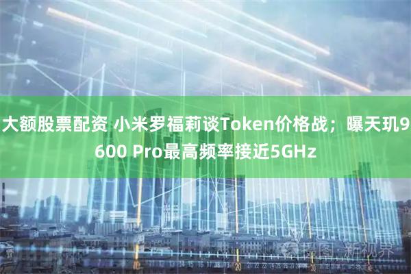 大额股票配资 小米罗福莉谈Token价格战；曝天玑9600 Pro最高频率接近5GHz