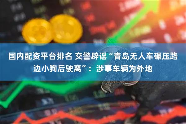 国内配资平台排名 交警辟谣“青岛无人车碾压路边小狗后驶离”：涉事车辆为外地