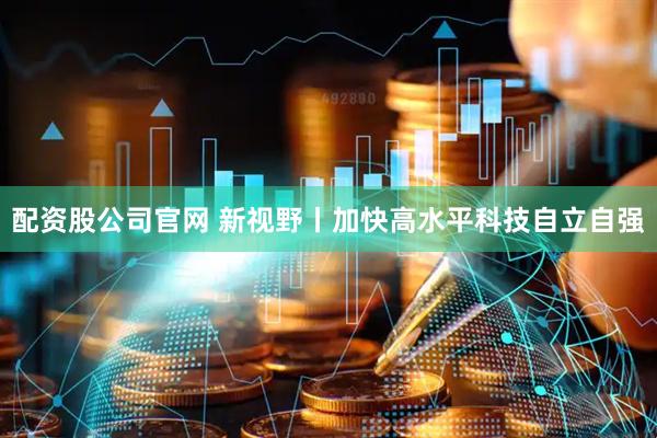 配资股公司官网 新视野丨加快高水平科技自立自强