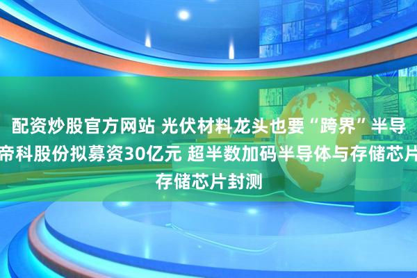 配资炒股官方网站 光伏材料龙头也要“跨界”半导体！帝科股份拟募资30亿元 超半数加码半导体与存储芯片封测