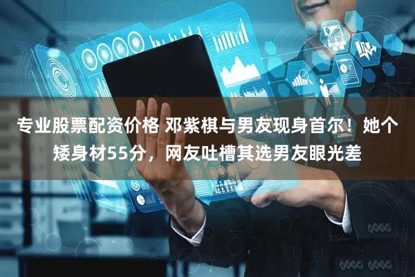 专业股票配资价格 邓紫棋与男友现身首尔！她个矮身材55分，网友吐槽其选男友眼光差