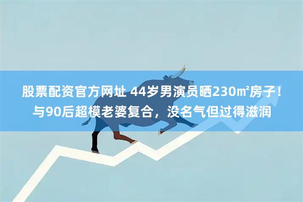 股票配资官方网址 44岁男演员晒230㎡房子！与90后超模老婆复合，没名气但过得滋润