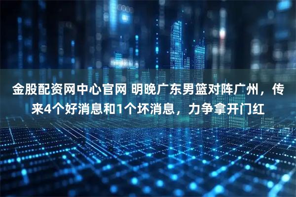 金股配资网中心官网 明晚广东男篮对阵广州，传来4个好消息和1个坏消息，力争拿开门红