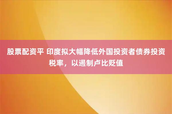 股票配资平 印度拟大幅降低外国投资者债券投资税率，以遏制卢比贬值