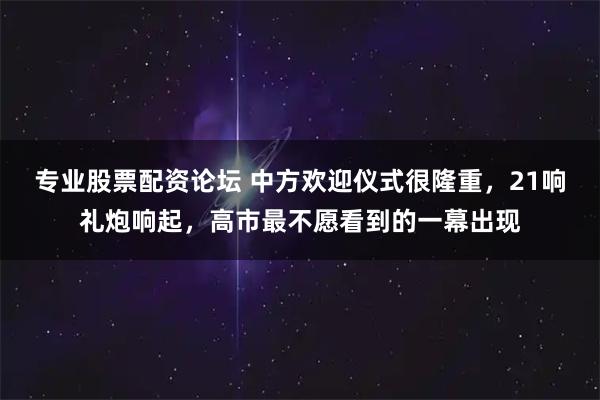 专业股票配资论坛 中方欢迎仪式很隆重，21响礼炮响起，高市最不愿看到的一幕出现