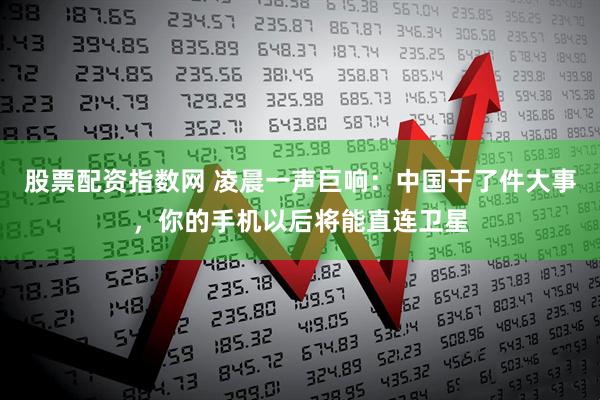 股票配资指数网 凌晨一声巨响：中国干了件大事，你的手机以后将能直连卫星