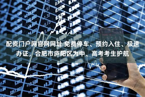 配资门户网官网网址 免费停车、预约入住、极速办证，合肥市庐阳区为中、高考考生护航